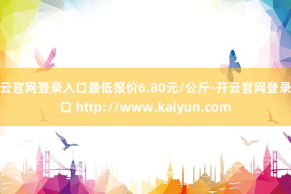 开云官网登录入口最低报价6.80元/公斤-开云官网登录入口 http://www.kaiyun.com