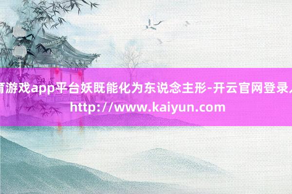 体育游戏app平台妖既能化为东说念主形-开云官网登录入口 http://www.kaiyun.com