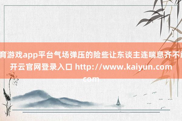 体育游戏app平台气场弹压的险些让东谈主连喘息齐不敢-开云官网登录入口 http://www.kaiyun.com
