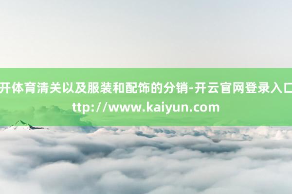 云开体育清关以及服装和配饰的分销-开云官网登录入口 http://www.kaiyun.com