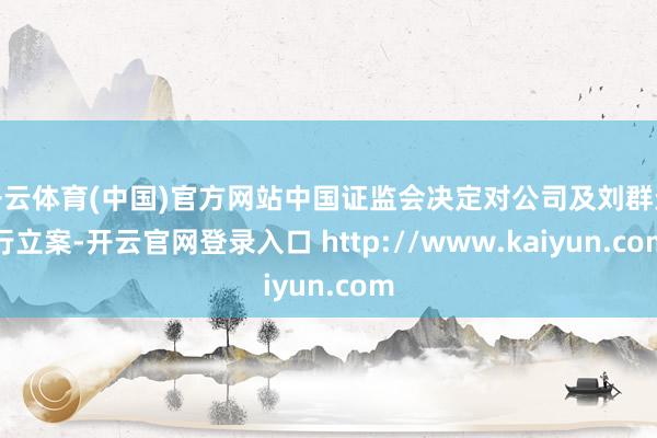 开云体育(中国)官方网站中国证监会决定对公司及刘群进行立案-开云官网登录入口 http://www.kaiyun.com
