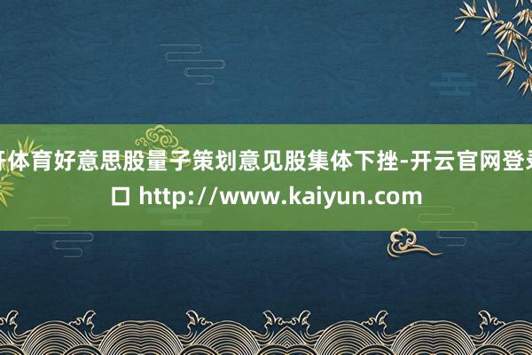 云开体育好意思股量子策划意见股集体下挫-开云官网登录入口 http://www.kaiyun.com