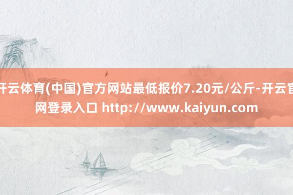 开云体育(中国)官方网站最低报价7.20元/公斤-开云官网登录入口 http://www.kaiyun.com