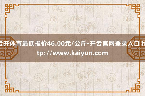 云开体育最低报价46.00元/公斤-开云官网登录入口 http://www.kaiyun.com