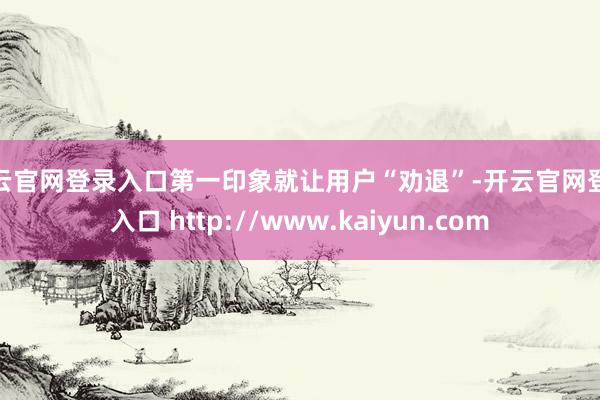 开云官网登录入口第一印象就让用户“劝退”-开云官网登录入口 http://www.kaiyun.com
