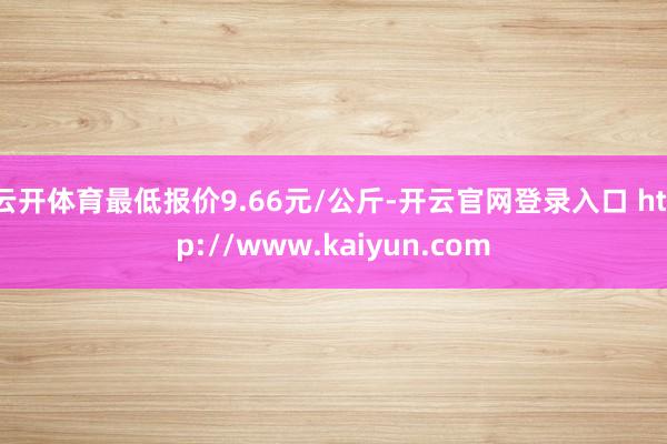 云开体育最低报价9.66元/公斤-开云官网登录入口 http://www.kaiyun.com