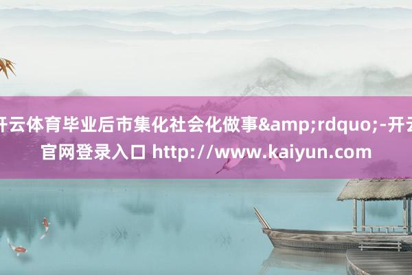 开云体育毕业后市集化社会化做事&rdquo;-开云官网登录入口 http://www.kaiyun.com