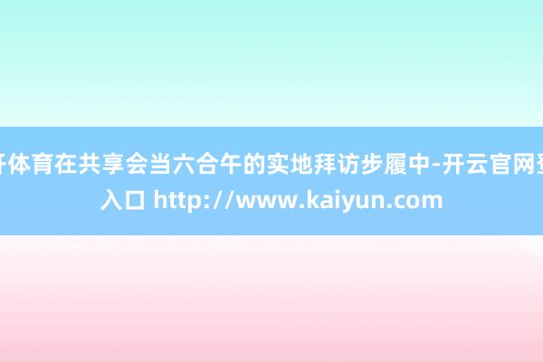 云开体育在共享会当六合午的实地拜访步履中-开云官网登录入口 http://www.kaiyun.com