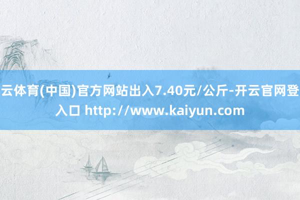 开云体育(中国)官方网站出入7.40元/公斤-开云官网登录入口 http://www.kaiyun.com