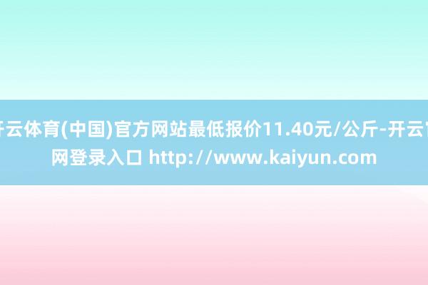开云体育(中国)官方网站最低报价11.40元/公斤-开云官网登录入口 http://www.kaiyun.com