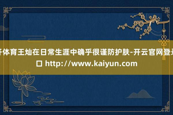 云开体育王灿在日常生涯中确乎很谨防护肤-开云官网登录入口 http://www.kaiyun.com
