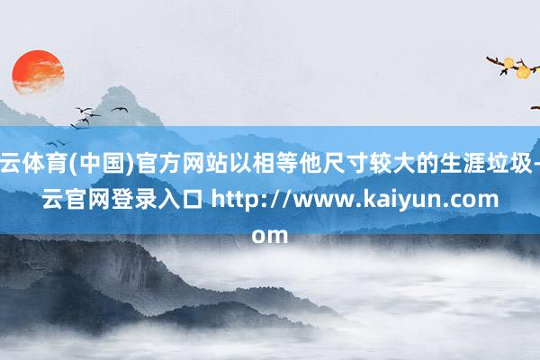 开云体育(中国)官方网站以相等他尺寸较大的生涯垃圾-开云官网登录入口 http://www.kaiyun.com