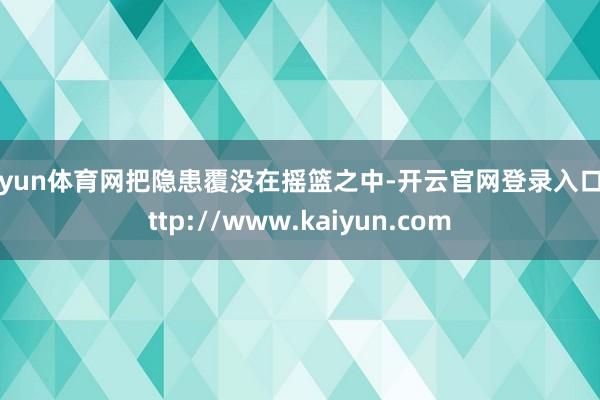 开yun体育网把隐患覆没在摇篮之中-开云官网登录入口 http://www.kaiyun.com