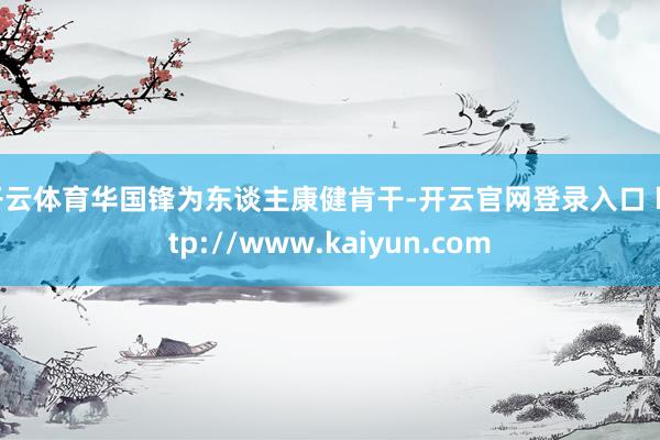 开云体育华国锋为东谈主康健肯干-开云官网登录入口 http://www.kaiyun.com