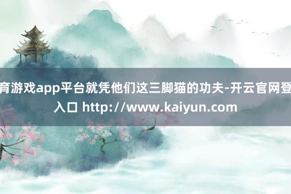 体育游戏app平台就凭他们这三脚猫的功夫-开云官网登录入口 http://www.kaiyun.com