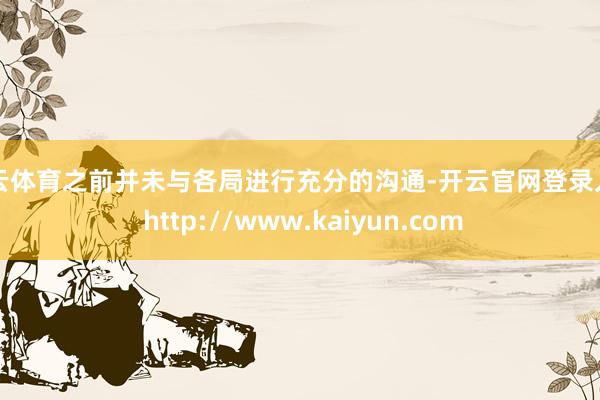 开云体育之前并未与各局进行充分的沟通-开云官网登录入口 http://www.kaiyun.com