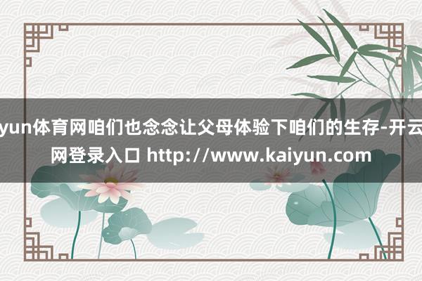 开yun体育网咱们也念念让父母体验下咱们的生存-开云官网登录入口 http://www.kaiyun.com