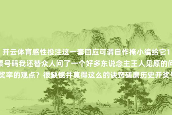 开云体育感性投注这一套回应可谓自作掩小编给它100分！除了让它保举彩票号码我还替众人问了一个好多东说念主王人见原的问题——有莫得普及彩票中奖率的观点？很缺憾并莫得这么的诀窍磋磨历史开奖号码在财神庙刮彩票王人不会普及中奖率但这些典礼感不错成为咱们的购彩小乐趣为咱们的生计增添颜色这亦然彩票给咱们带来的一种价值-开云官网登录入口 http://www.kaiyun.com