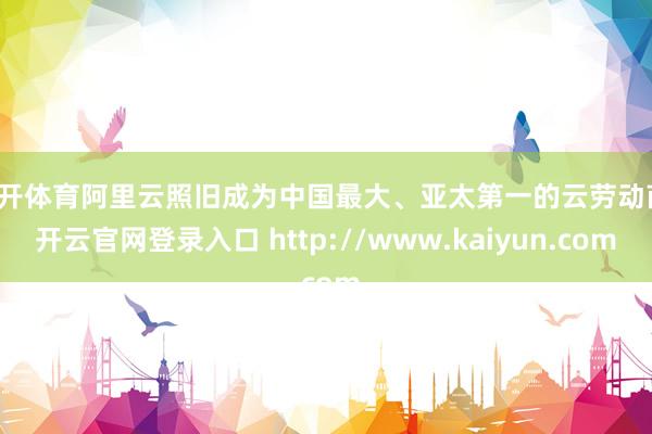 云开体育阿里云照旧成为中国最大、亚太第一的云劳动商-开云官网登录入口 http://www.kaiyun.com