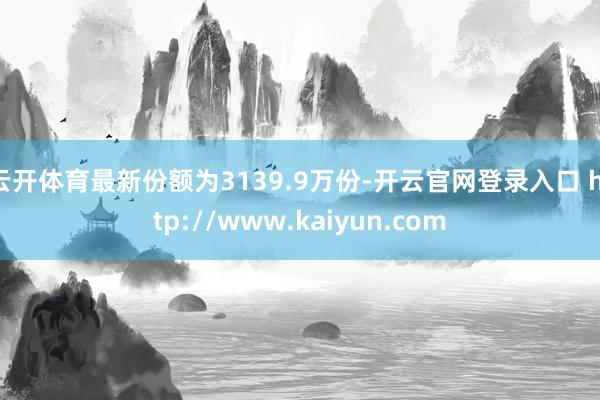 云开体育最新份额为3139.9万份-开云官网登录入口 http://www.kaiyun.com