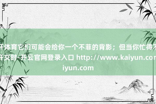 云开体育它们可能会给你一个不菲的背影；但当你忙得不行开交时-开云官网登录入口 http://www.kaiyun.com