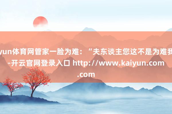 开yun体育网管家一脸为难：“夫东谈主您这不是为难我吗-开云官网登录入口 http://www.kaiyun.com