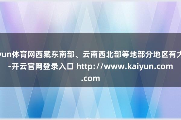 开yun体育网西藏东南部、云南西北部等地部分地区有大雨-开云官网登录入口 http://www.kaiyun.com