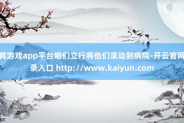体育游戏app平台咱们立行将他们滚动到病院-开云官网登录入口 http://www.kaiyun.com