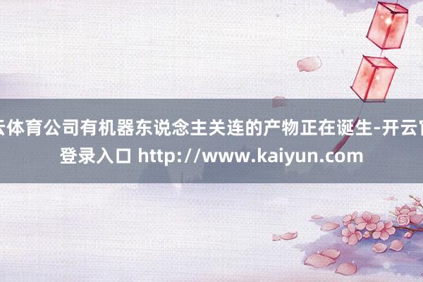 开云体育公司有机器东说念主关连的产物正在诞生-开云官网登录入口 http://www.kaiyun.com