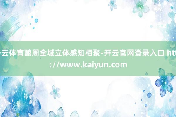 开云体育酿周全域立体感知相聚-开云官网登录入口 http://www.kaiyun.com