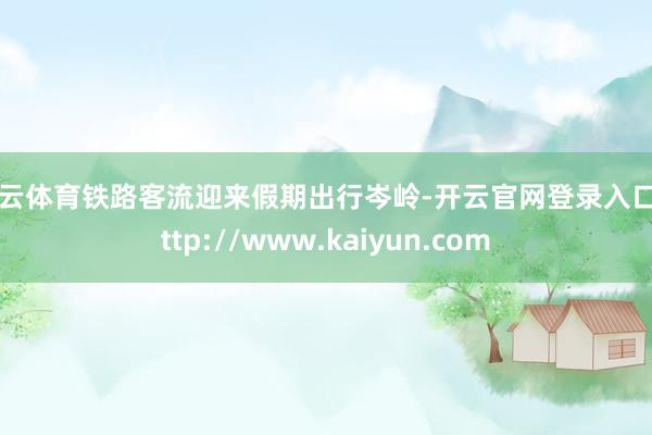 开云体育铁路客流迎来假期出行岑岭-开云官网登录入口 http://www.kaiyun.com