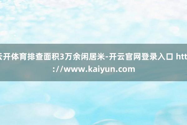 云开体育排查面积3万余闲居米-开云官网登录入口 http://www.kaiyun.com