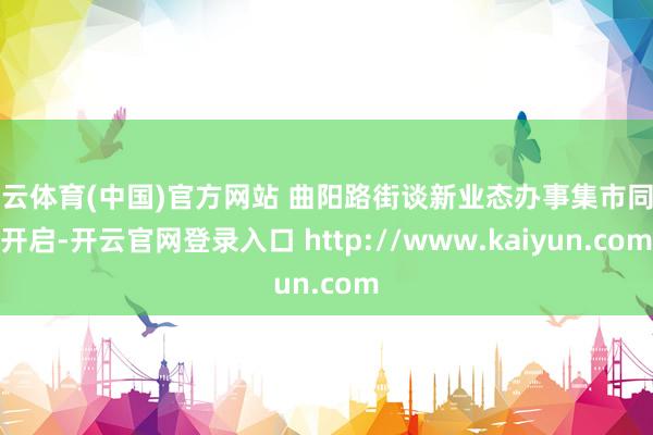 开云体育(中国)官方网站 曲阳路街谈新业态办事集市同期开启-开云官网登录入口 http://www.kaiyun.com