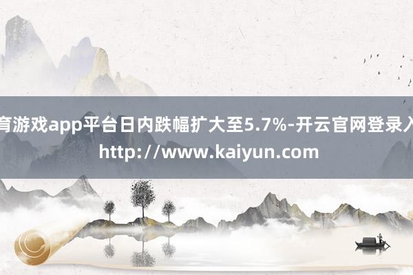 体育游戏app平台日内跌幅扩大至5.7%-开云官网登录入口 http://www.kaiyun.com