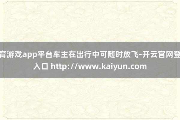 体育游戏app平台车主在出行中可随时放飞-开云官网登录入口 http://www.kaiyun.com