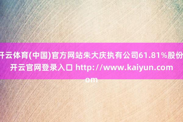 开云体育(中国)官方网站朱大庆执有公司61.81%股份-开云官网登录入口 http://www.kaiyun.com
