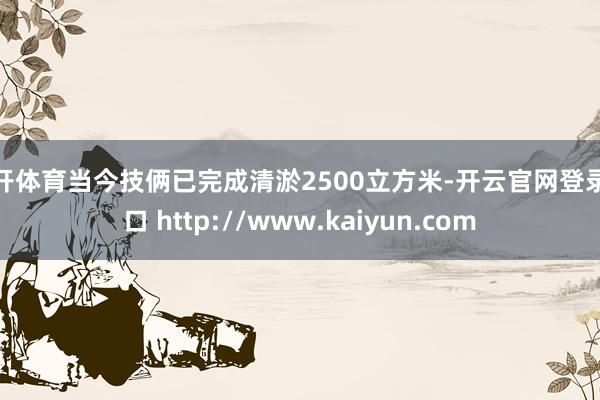 云开体育当今技俩已完成清淤2500立方米-开云官网登录入口 http://www.kaiyun.com
