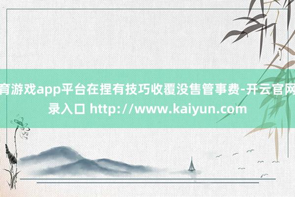 体育游戏app平台在捏有技巧收覆没售管事费-开云官网登录入口 http://www.kaiyun.com