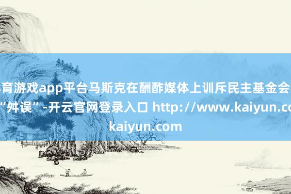 体育游戏app平台马斯克在酬酢媒体上训斥民主基金会犯下“舛误”-开云官网登录入口 http://www.kaiyun.com