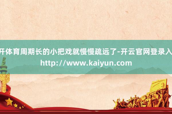 云开体育周期长的小把戏就慢慢疏远了-开云官网登录入口 http://www.kaiyun.com