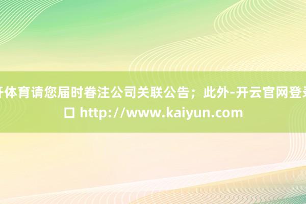 云开体育请您届时眷注公司关联公告；此外-开云官网登录入口 http://www.kaiyun.com