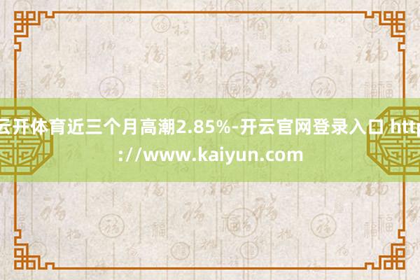 云开体育近三个月高潮2.85%-开云官网登录入口 http://www.kaiyun.com
