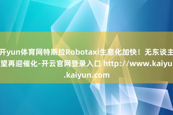 开yun体育网特斯拉Robotaxi生意化加快！无东谈主驾驶有望再迎催化-开云官网登录入口 http://www.kaiyun.com