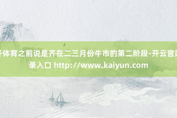 云开体育之前说是齐在二三月份牛市的第二阶段-开云官网登录入口 http://www.kaiyun.com