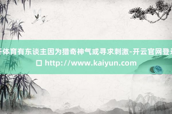 云开体育有东谈主因为猎奇神气或寻求刺激-开云官网登录入口 http://www.kaiyun.com