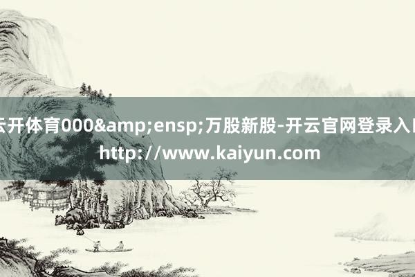 云开体育000&ensp;万股新股-开云官网登录入口 http://www.kaiyun.com