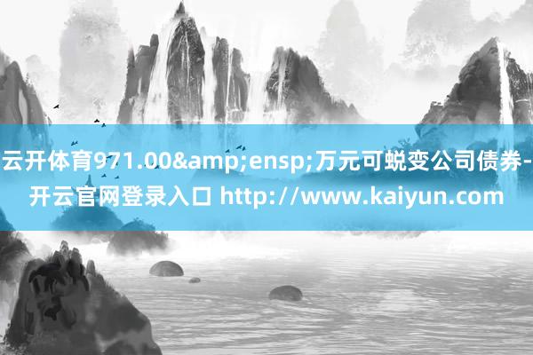 云开体育971.00 万元可蜕变公司债券-开云官网登录入口 http://www.kaiyun.com