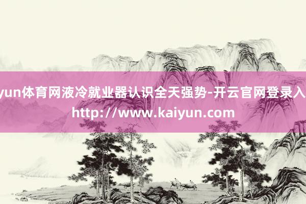 开yun体育网液冷就业器认识全天强势-开云官网登录入口 http://www.kaiyun.com