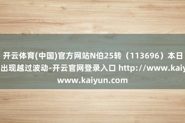 开云体育(中国)官方网站N伯25转（113696）本日上昼往复出现越过波动-开云官网登录入口 http://www.kaiyun.com