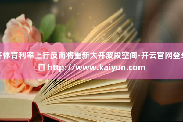云开体育利率上行反而将重新大开波段空间-开云官网登录入口 http://www.kaiyun.com